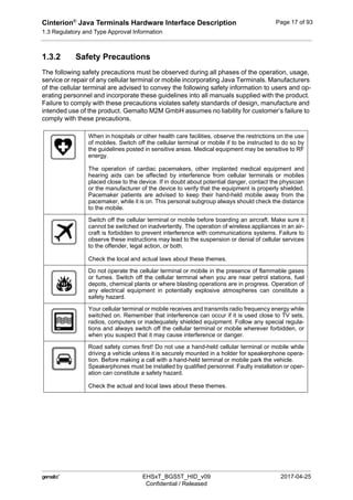 Cinterion®
Java Terminals Hardware Interface Description
1.3 Regulatory and Type Approval Information
19
 EHSxT_BGS5T_HID_v09 2017-04-25
Confidential / Released
Page 17 of 93
1.3.2 Safety Precautions
The following safety precautions must be observed during all phases of the operation, usage,
service or repair of any cellular terminal or mobile incorporating Java Terminals. Manufacturers
of the cellular terminal are advised to convey the following safety information to users and op-
erating personnel and incorporate these guidelines into all manuals supplied with the product.
Failure to comply with these precautions violates safety standards of design, manufacture and
intended use of the product. Gemalto M2M GmbH assumes no liability for customer’s failure to
comply with these precautions.
When in hospitals or other health care facilities, observe the restrictions on the use
of mobiles. Switch off the cellular terminal or mobile if to be instructed to do so by
the guidelines posted in sensitive areas. Medical equipment may be sensitive to RF
energy.
The operation of cardiac pacemakers, other implanted medical equipment and
hearing aids can be affected by interference from cellular terminals or mobiles
placed close to the device. If in doubt about potential danger, contact the physician
or the manufacturer of the device to verify that the equipment is properly shielded.
Pacemaker patients are advised to keep their hand-held mobile away from the
pacemaker, while it is on. This personal subgroup always should check the distance
to the mobile.
Switch off the cellular terminal or mobile before boarding an aircraft. Make sure it
cannot be switched on inadvertently. The operation of wireless appliances in an air-
craft is forbidden to prevent interference with communications systems. Failure to
observe these instructions may lead to the suspension or denial of cellular services
to the offender, legal action, or both.
Check the local and actual laws about these themes.
Do not operate the cellular terminal or mobile in the presence of flammable gases
or fumes. Switch off the cellular terminal when you are near petrol stations, fuel
depots, chemical plants or where blasting operations are in progress. Operation of
any electrical equipment in potentially explosive atmospheres can constitute a
safety hazard.
Your cellular terminal or mobile receives and transmits radio frequency energy while
switched on. Remember that interference can occur if it is used close to TV sets,
radios, computers or inadequately shielded equipment. Follow any special regula-
tions and always switch off the cellular terminal or mobile wherever forbidden, or
when you suspect that it may cause interference or danger.
Road safety comes first! Do not use a hand-held cellular terminal or mobile while
driving a vehicle unless it is securely mounted in a holder for speakerphone opera-
tion. Before making a call with a hand-held terminal or mobile park the vehicle.
Speakerphones must be installed by qualified personnel. Faulty installation or oper-
ation can constitute a safety hazard.
Check the actual and local laws about these themes.
 