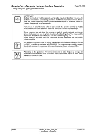 Cinterion®
Java Terminals Hardware Interface Description
1.3 Regulatory and Type Approval Information
19
 EHSxT_BGS5T_HID_v09 2017-04-25
Confidential / Released
Page 18 of 93
IMPORTANT!
Cellular terminals or mobiles operate using radio signals and cellular networks. In
that case connections cannot be guaranteed at all times under all conditions. There-
fore, you should never rely solely upon any wireless device for essential communi-
cations, for example emergency calls.
Remember, in order to make calls or receive calls the cellular terminal or mobile
must be switched on in a service area with adequate cellular signal strength.
Some networks do not allow for emergency calls if certain network services or
phone features are in use (e.g. lock functions, fixed dialing etc.). You may need to
deactivate those features before you can make an emergency call.
Some networks require a valid SIM card to be properly inserted in the cellular ter-
minal or mobile.
If a power supply unit is used to supply the device it must meet the demands placed
on SELV circuits in accordance with EN60950. The maximum permissible connec-
tion length between the device and the supply source should not exceed 3m.
According to the guidelines for human exposure to radio frequency energy, an
antenna connected to the FME jack of the device should be placed at least 20cm
away from human bodies.
 