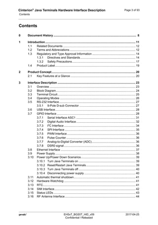 Cinterion®
Java Terminals Hardware Interface Description
Contents
124
 EHSxT_BGS5T_HID_v09 2017-04-25
Confidential / Released
Page 3 of 93
Contents
0 Document History ...................................................................................................... 8
1 Introduction ............................................................................................................... 11
1.1 Related Documents ......................................................................................... 12
1.2 Terms and Abbreviations ................................................................................. 12
1.3 Regulatory and Type Approval Information ..................................................... 14
1.3.1 Directives and Standards.................................................................... 14
1.3.2 Safety Precautions.............................................................................. 17
1.4 Product Label................................................................................................... 19
2 Product Concept ....................................................................................................... 20
2.1 Key Features at a Glance ................................................................................ 20
3 Interface Description ................................................................................................ 23
3.1 Overview.......................................................................................................... 23
3.2 Block Diagram.................................................................................................. 24
3.3 Terminal Circuit................................................................................................ 25
3.4 Operating Modes ............................................................................................. 26
3.5 RS-232 Interface.............................................................................................. 27
3.5.1 9-Pole D-sub Connector ..................................................................... 27
3.6 USB Interface................................................................................................... 28
3.7 GPIO Interface ................................................................................................. 28
3.7.1 Serial Interface ASC1 ......................................................................... 31
3.7.2 Digital Audio Interface......................................................................... 32
3.7.3 I2
C Interface ........................................................................................ 34
3.7.4 SPI Interface ....................................................................................... 35
3.7.5 PWM Interface .................................................................................... 36
3.7.6 Pulse Counter ..................................................................................... 36
3.7.7 Analog-to-Digital Converter (ADC)...................................................... 36
3.7.8 DSR0 signal........................................................................................ 36
3.8 Ethernet Interface ............................................................................................ 37
3.9 Power Supply................................................................................................... 38
3.10 Power Up/Power Down Scenarios................................................................... 39
3.10.1 Turn Java Terminals on ...................................................................... 39
3.10.2 Reset/Restart Java Terminals............................................................. 39
3.10.3 Turn Java Terminals off ...................................................................... 40
3.10.4 Disconnecting power supply ............................................................... 40
3.11 Automatic thermal shutdown............................................................................ 41
3.12 Hardware Watchdog ........................................................................................ 41
3.13 RTC.................................................................................................................. 41
3.14 SIM Interface.................................................................................................... 42
3.15 Status LEDs ..................................................................................................... 43
3.16 RF Antenna Interface....................................................................................... 44
 