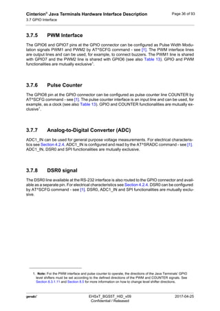Cinterion®
Java Terminals Hardware Interface Description
3.7 GPIO Interface
44
 EHSxT_BGS5T_HID_v09 2017-04-25
Confidential / Released
Page 36 of 93
3.7.5 PWM Interface
The GPIO6 and GPIO7 pins at the GPIO connector can be configured as Pulse Width Modu-
lation signals PWM1 and PWM2 by AT^SCFG command - see [1]. The PWM interface lines
are output lines and can be used, for example, to connect buzzers. The PWM1 line is shared
with GPIO7 and the PWM2 line is shared with GPIO6 (see also Table 13). GPIO and PWM
functionalities are mutually exclusive1
.
3.7.6 Pulse Counter
The GPIO8 pin at the GPIO connector can be configured as pulse counter line COUNTER by
AT^SCFG command - see [1]. The pulse counter interface is an input line and can be used, for
example, as a clock (see also Table 13). GPIO and COUNTER functionalities are mutually ex-
clusive1
.
3.7.7 Analog-to-Digital Converter (ADC)
ADC1_IN can be used for general purpose voltage measurements. For electrical characteris-
tics see Section 4.2.4. ADC1_IN is configured and read by the AT^SRADC command - see [1].
ADC1_IN, DSR0 and SPI functionalities are mutually exclusive.
3.7.8 DSR0 signal
The DSR0 line available at the RS-232 interface is also routed to the GPIO connector and avail-
able as a separate pin. For electrical characteristics see Section 4.2.4. DSR0 can be configured
by AT^SCFG command - see [1]. DSR0, ADC1_IN and SPI functionalities are mutually exclu-
sive.
1. Note: For the PWM interface and pulse counter to operate, the directions of the Java Terminals‘ GPIO
level shifters must be set according to the defined directions of the PWM and COUNTER signals. See
Section 8.3.1.11 and Section 8.5 for more information on how to change level shifter directions.
 