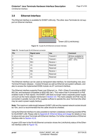Cinterion®
Java Terminals Hardware Interface Description
3.8 Ethernet Interface
44
 EHSxT_BGS5T_HID_v09 2017-04-25
Confidential / Released
Page 37 of 93
3.8 Ethernet Interface
The Ethernet interface is available for EHS6T LAN only. The other Java Terminals do not sup-
port an Ethernet interface.
Figure 13: 8-pole RJ-45 Ethernet connector (female)
The Ethernet interface can be used as transparent data interface, for downloading new Java
Terminal firmware releases - module firmware as well as Ethernet sub-system software, and
also to access the implemented EHS6 module via AT command interface.
The Ethernet interface supports Power over Ethernet (i.e., PoE+ (Class 0) according to IEEE
802.3at, and backward compatible to IEEE 802.3af.). This means that if connected to a PoE
enabled router or PoE injector, the EHS6T LAN does no longer need a separate power supply
unit such as the mains adapter mentioned in Section 3.9. The mains adapter and PoE may be
connected in parallel, but one of the supplies suffices to operate the Java Terminal (the other
may be used a power supply backup).
Note: The maximum cable length between EHS6T LAN and the nearest network socket should
be 10m, and it is recommended that the cable should be shielded.
Using the Ethernet interface it is also possible to maintain a database containing possible APNs
for the EHS6T LAN. Please refer to Appendix B: Ethernet Setup and Usage for details on how
to setup and use Java Terminals with Ethernet interface. For further characteristics of Ethernet
interface refer to Section 4.2.6.
A green LED near to the RJ-45 Ethernet connector shows the Link/Activity status of the Ether-
net interface (refer to Figure 13).
Table 15: Female 8-pole RJ-45 Ethernet connector
Pin Signal name Use Comment
1 TX+ Transmit + All lines available for
Power over Ethernet
(42V – 57V)2 TX- Transmit -
3 RX+ Receive +
4 n/c Reserved
5 n/c Reserved
6 RX- Receive +
7 n/c Reserved
8 n/c Reserved
1 2 3 4 5 6 7 8
Green LED (Link/Activity)
 