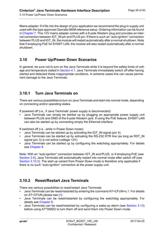 Cinterion®
Java Terminals Hardware Interface Description
3.10 Power Up/Power Down Scenarios
44
 EHSxT_BGS5T_HID_v09 2017-04-25
Confidential / Released
Page 39 of 93
Mains adapter: If it fits into the design of your application we recommend the plug-in supply unit
used with the type approved Gemalto M2M reference setup. Ordering information can be found
in Chapter 7. This 12V mains adapter comes with a 6-pole Western plug and provides an inter-
nal connection between IGT_IN pin and PLUS pin. If there is such an “auto ignition” connection
between PLUS and IGT_IN, the module will restart automatically after a normal shutdown. Note
that if employing PoE for EHS6T LAN, the module will also restart automatically after a normal
shutdown.
3.10 Power Up/Power Down Scenarios
In general, be sure not to turn on the Java Terminals while it is beyond the safety limits of volt-
age and temperature stated in Section 4.1. Java Terminals immediately switch off after having
started and detected these inappropriate conditions. In extreme cases this can cause perma-
nent damage to the Java Terminals.
3.10.1 Turn Java Terminals on
There are various possibilities to turn on Java Terminals and start into normal mode, depending
on connecting and/or operating states.
If powered off (i.e., if Java Terminals‘ power supply is disconnected):
• Java Terminals can simply be started up by plugging an appropriate power supply unit
between PLUS and GND of the 6-pole Western jack. If using the PoE feature, EHS6T LAN
can also be started up by connecting simply the Ethernet interface
If switched off (i.e., while in Power Down mode):
• Java Terminals can be started up by activating the IGT_IN signal (pin 4).
• Java Terminals can be started up by activating the RS-232 DTR line (as long as RST_IN
signal (pin 3) is not active (voltage <2V)
• Java Terminals can be started up by configuring the watchdog appropriately. For details
see Chapter 8.
Note: With an “auto-ignition“ connection between IGT_IN and PLUS, or if employing PoE (see
Section 3.9), Java Terminals will automatically restart into normal mode after switch off (see
Section 3.10.3). The start up variant from Power Down mode is therefore only applicable if
there is no such “auto-ignition“ connection at the power supply unit.
3.10.2 Reset/Restart Java Terminals
There are various possibilities to reset/restart Java Terminals:
• Java Terminals can be reset/restarted by entering the command AT+CFUN=x,1. For details
on AT+CFUN please see [1].
• Java Terminals can be reset/restarted by configuring the watchdog appropriately. For
details see Chapter 8.
• Java Terminals can be reset/restarted by configuring a wake-up alarm (see Section 3.13)
before using AT^SMSO to turn them off and send them into Power Down mode.
 