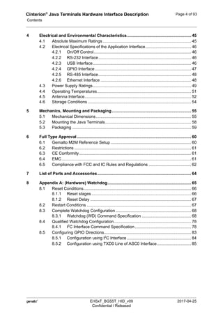 Cinterion®
Java Terminals Hardware Interface Description
Contents
124
 EHSxT_BGS5T_HID_v09 2017-04-25
Confidential / Released
Page 4 of 93
4 Electrical and Environmental Characteristics........................................................ 45
4.1 Absolute Maximum Ratings ............................................................................. 45
4.2 Electrical Specifications of the Application Interface........................................ 46
4.2.1 On/Off Control..................................................................................... 46
4.2.2 RS-232 Interface................................................................................. 46
4.2.3 USB Interface...................................................................................... 46
4.2.4 GPIO Interface.................................................................................... 47
4.2.5 RS-485 Interface................................................................................. 48
4.2.6 Ethernet Interface ............................................................................... 48
4.3 Power Supply Ratings...................................................................................... 49
4.4 Operating Temperatures.................................................................................. 51
4.5 Antenna Interface............................................................................................. 52
4.6 Storage Conditions .......................................................................................... 54
5 Mechanics, Mounting and Packaging ..................................................................... 55
5.1 Mechanical Dimensions ................................................................................... 55
5.2 Mounting the Java Terminals........................................................................... 58
5.3 Packaging ........................................................................................................ 59
6 Full Type Approval.................................................................................................... 60
6.1 Gemalto M2M Reference Setup ...................................................................... 60
6.2 Restrictions ...................................................................................................... 61
6.3 CE Conformity.................................................................................................. 61
6.4 EMC ................................................................................................................. 61
6.5 Compliance with FCC and IC Rules and Regulations ..................................... 62
7 List of Parts and Accessories.................................................................................. 64
8 Appendix A: (Hardware) Watchdog......................................................................... 65
8.1 Reset Conditions.............................................................................................. 66
8.1.1 Reset stages ....................................................................................... 66
8.1.2 Reset Delay ........................................................................................ 67
8.2 Restart Conditions ........................................................................................... 67
8.3 Complete Watchdog Configuration .................................................................. 68
8.3.1 Watchdog (WD) Command Specification ........................................... 68
8.4 Qualified Watchdog Configuration ................................................................... 78
8.4.1 I2
C Interface Command Specification ................................................. 78
8.5 Configuring GPIO Directions............................................................................ 83
8.5.1 Configuration using I2
C Interface ........................................................ 84
8.5.2 Configuration using TXD0 Line of ASC0 Interface.............................. 85
 
