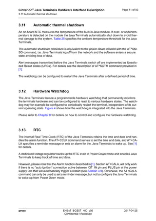 Cinterion®
Java Terminals Hardware Interface Description
3.11 Automatic thermal shutdown
44
 EHSxT_BGS5T_HID_v09 2017-04-25
Confidential / Released
Page 41 of 93
3.11 Automatic thermal shutdown
An on-board NTC measures the temperature of the built-in Java module. If over- or undertem-
perature is detected on the module the Java Terminals automatically shut down to avoid ther-
mal damage to the system. Table 25 specifies the ambient temperature threshold for the Java
Terminals.
The automatic shutdown procedure is equivalent to the power-down initiated with the AT^SM-
SO command, i.e. Java Terminals log off from the network and the software enters a secure
state avoiding loss of data.
Alert messages transmitted before the Java Terminals switch off are implemented as Unsolic-
ited Result codes (URCs). For details see the description of AT^SCTM command provided in
[1].
The watchdog can be configured to restart the Java Terminals after a defined period of time.
3.12 Hardware Watchdog
The Java Terminals feature a programmable hardware watchdog that permanently monitors
the terminals hardware and can be configured to react to various hardware states. The watch-
dog may for example be configured to periodically restart the terminal, independent of its cur-
rent operating state. Figure 4 shows how the watchdog is integrated into the Java Terminals.
Please refer to Chapter 8 for details on how to control and configure the hardware watchdog.
3.13 RTC
The internal Real Time Clock (RTC) of the Java Terminals retains the time and date and han-
dles the alarm function. The AT+CCLK command serves to set the time and date, and AT+CA-
LA specifies a reminder message or sets an alarm for the .Java Terminals to wake up. See [1]
for details.
A dedicated voltage regulator backs up the RTC even in Power Down mode and enables Java
Terminals to keep track of time and date.
However, please note that the Alarm function described in [1], Section AT+CALA, will only work
if there is no “auto ignition“ connection active between IGT_IN pin and PLUS pin at the power
supply unit that will automatically trigger a restart (see Section 3.9). Otherwise, the AT+CALA
command can only be used to set a reminder message, but not to configure the Java Terminals
to wake up from Power Down mode.
 