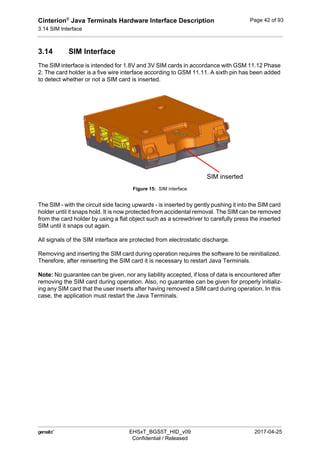 Cinterion®
Java Terminals Hardware Interface Description
3.14 SIM Interface
44
 EHSxT_BGS5T_HID_v09 2017-04-25
Confidential / Released
Page 42 of 93
3.14 SIM Interface
The SIM interface is intended for 1.8V and 3V SIM cards in accordance with GSM 11.12 Phase
2. The card holder is a five wire interface according to GSM 11.11. A sixth pin has been added
to detect whether or not a SIM card is inserted.
Figure 15: SIM interface
The SIM - with the circuit side facing upwards - is inserted by gently pushing it into the SIM card
holder until it snaps hold. It is now protected from accidental removal. The SIM can be removed
from the card holder by using a flat object such as a screwdriver to carefully press the inserted
SIM until it snaps out again.
All signals of the SIM interface are protected from electrostatic discharge.
Removing and inserting the SIM card during operation requires the software to be reinitialized.
Therefore, after reinserting the SIM card it is necessary to restart Java Terminals.
Note: No guarantee can be given, nor any liability accepted, if loss of data is encountered after
removing the SIM card during operation. Also, no guarantee can be given for properly initializ-
ing any SIM card that the user inserts after having removed a SIM card during operation. In this
case, the application must restart the Java Terminals.
SIM inserted
 