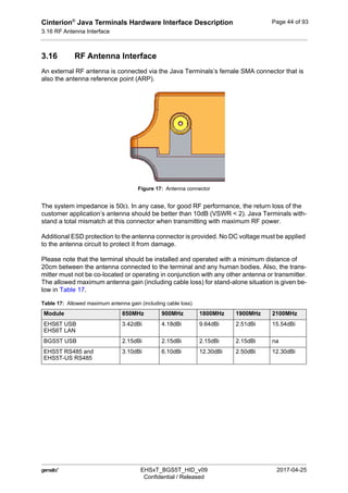 Cinterion®
Java Terminals Hardware Interface Description
3.16 RF Antenna Interface
44
 EHSxT_BGS5T_HID_v09 2017-04-25
Confidential / Released
Page 44 of 93
3.16 RF Antenna Interface
An external RF antenna is connected via the Java Terminals’s female SMA connector that is
also the antenna reference point (ARP).
Figure 17: Antenna connector
The system impedance is 50. In any case, for good RF performance, the return loss of the
customer application’s antenna should be better than 10dB (VSWR < 2). Java Terminals with-
stand a total mismatch at this connector when transmitting with maximum RF power.
Additional ESD protection to the antenna connector is provided. No DC voltage must be applied
to the antenna circuit to protect it from damage.
Please note that the terminal should be installed and operated with a minimum distance of
20cm between the antenna connected to the terminal and any human bodies. Also, the trans-
mitter must not be co-located or operating in conjunction with any other antenna or transmitter.
The allowed maximum antenna gain (including cable loss) for stand-alone situation is given be-
low in Table 17.
Table 17: Allowed maximum antenna gain (including cable loss)
Module 850MHz 900MHz 1800MHz 1900MHz 2100MHz
EHS6T USB
EHS6T LAN
3.42dBi 4.18dBi 9.64dBi 2.51dBi 15.54dBi
BGS5T USB 2.15dBi 2.15dBi 2.15dBi 2.15dBi na
EHS5T RS485 and
EHS5T-US RS485
3.10dBi 6.10dBi 12.30dBi 2.50dBi 12.30dBi
 
