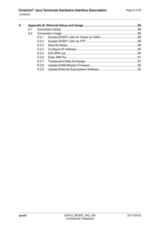 Cinterion®
Java Terminals Hardware Interface Description
Contents
124
 EHSxT_BGS5T_HID_v09 2017-04-25
Confidential / Released
Page 5 of 93
9 Appendix B: Ethernet Setup and Usage ................................................................. 86
9.1 Connection Setup ............................................................................................ 86
9.2 Connection Usage ........................................................................................... 88
9.2.1 Access EHS6T LAN via Telnet (or SSH) ............................................ 88
9.2.2 Access EHS6T LAN via FTP .............................................................. 89
9.2.3 Security Notes..................................................................................... 90
9.2.4 Configure IP Address.......................................................................... 90
9.2.5 Edit APN List....................................................................................... 90
9.2.6 Enter SIM Pin...................................................................................... 91
9.2.7 Transparent Data Exchange............................................................... 91
9.2.8 Update EHS6 Module Firmware ......................................................... 92
9.2.9 Update Ethernet Sub-System Software .............................................. 92
 