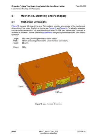 Cinterion®
Java Terminals Hardware Interface Description
5 Mechanics, Mounting and Packaging
59
 EHSxT_BGS5T_HID_v09 2017-04-25
Confidential / Released
Page 55 of 93
5 Mechanics, Mounting and Packaging
5.1 Mechanical Dimensions
Figure 18 shows a 3D view of the Java Terminal and provides an overview of the mechanical
dimensions of the board. For further details see Figure 19 and Figure 20. To allow for an easier
mechanical implementation into an external application 3D STP data for the Java Terminals is
attached to this PDF. Please open the Attachments navigation panel to view and save this in-
formation.
Figure 18: Java Terminals 3D overview
Length: 113.5mm (including fixtures for cable straps)
Width: 75mm (excluding antenna and serial interface connectors)
Height: 25.5mm
Weight: 120g
113.5mm
75mm
25.5mm
 