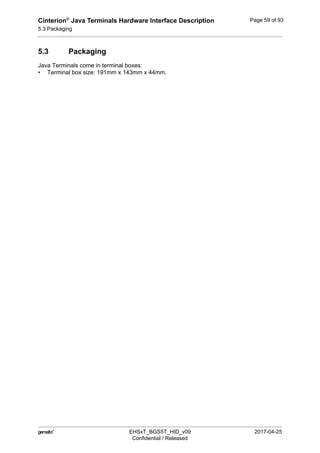 Cinterion®
Java Terminals Hardware Interface Description
5.3 Packaging
59
 EHSxT_BGS5T_HID_v09 2017-04-25
Confidential / Released
Page 59 of 93
5.3 Packaging
Java Terminals come in terminal boxes:
• Terminal box size: 191mm x 143mm x 44mm.
 