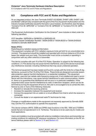 Cinterion®
Java Terminals Hardware Interface Description
6.5 Compliance with FCC and IC Rules and Regulations
63
 EHSxT_BGS5T_HID_v09 2017-04-25
Confidential / Released
Page 62 of 93
6.5 Compliance with FCC and IC Rules and Regulations
As an integrated product, the Java Terminals EHS5T-US RS485, EHS6T USB, EHS6T LAN
and BGS5T USB are fully compliant with the grant of the FCC Equipment Authorization and the
Industry Canada Certificates issued for the built-in Java modules, and therefore, bear the labels
“Contains FCC ID: QIPEHS6” or “Contains FCC ID: QIPBGS5“ or “Contains FCC ID: QIPE-
HS5-US“.
The Equipment Authorization Certification for the Cinterion®
Java modules is listed under the
following identifiers:
FCC Idenitifier: QIPEHS6 or QIPBGS5 or QIPEHS5-US
Industry Canada Certification Number: 7830A-EHS6 or 7830A-BGS5 or 7830A-EHS5US
Granted to Gemalto M2M GmbH
Notes (FCC):
Radiofrequency radiation exposure Information:
This equipment complies with FCC radiation exposure limits set forth for an uncontrolled envi-
ronment. This equipment should be installed and operated with minimum distance of 20 cm be-
tween the radiator and your body. This transmitter must not be co-located or operating in
conjunction with any other antenna or transmitter.
This device complies with part 15 of the FCC Rules. Operation is subject to the following two
conditions: (1) This device may not cause harmful interference, and (2) this device must accept
any interference received, including interference that may cause undesired operation.
This terminal equipment has been tested and found to comply with the limits for a Class B dig-
ital device, pursuant to Part 15 of the FCC Rules. These limits are designed to provide reason-
able protection against harmful interference in a residential installation. This equipment
generates, uses and can radiate radio frequency energy and, if not installed and used in accor-
dance with the instructions, may cause harmful interference to radio communications. Howev-
er, there is no guarantee that interference will not occur in a particular installation. If this
equipment does cause harmful interference to radio or television reception, which can be de-
termined by turning the equipment off and on, the user is encouraged to try to correct the inter-
ference by one or more of the following measures:
• Reorient or relocate the receiving antenna.
• Increase the separation between the equipment and receiver.
• Connect the equipment into an outlet on a circuit different from that to which the receiver is
connected.
• Consult the dealer or an experienced radio/TV technician for help.
Changes or modifications made to this equipment not expressly approved by Gemalto M2M
may void the FCC authorization to operate this equipment.
This device contains UMTS, GSM and GPRS class functions in the 900, 1800 and 2100MHz
bands that are not operational in U.S. Territories. This device is to be used only for mobile and
fixed applications.
Users and installers must be provided with antenna installation instructions and transmitter op-
erating conditions for satisfying RF exposure compliance: For more information on the RF an-
tenna interface please refer to Section 3.16 and Section 4.5.
 