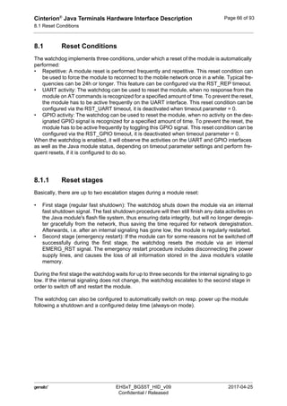 Cinterion®
Java Terminals Hardware Interface Description
8.1 Reset Conditions
92
 EHSxT_BGS5T_HID_v09 2017-04-25
Confidential / Released
Page 66 of 93
8.1 Reset Conditions
The watchdog implements three conditions, under which a reset of the module is automatically
performed:
• Repetitive: A module reset is performed frequently and repetitive. This reset condition can
be used to force the module to reconnect to the mobile network once in a while. Typical fre-
quencies can be 24h or longer. This feature can be configured via the RST_REP timeout.
• UART activity: The watchdog can be used to reset the module, when no response from the
module on AT commands is recognized for a specified amount of time. To prevent the reset,
the module has to be active frequently on the UART interface. This reset condition can be
configured via the RST_UART timeout, it is deactivated when timeout parameter = 0.
• GPIO activity: The watchdog can be used to reset the module, when no activity on the des-
ignated GPIO signal is recognized for a specified amount of time. To prevent the reset, the
module has to be active frequently by toggling this GPIO signal. This reset condition can be
configured via the RST_GPIO timeout, it is deactivated when timeout parameter = 0.
When the watchdog is enabled, it will observe the activities on the UART and GPIO interfaces
as well as the Java module status, depending on timeout parameter settings and perform fre-
quent resets, if it is configured to do so.
8.1.1 Reset stages
Basically, there are up to two escalation stages during a module reset:
• First stage (regular fast shutdown): The watchdog shuts down the module via an internal
fast shutdown signal. The fast shutdown procedure will then still finish any data activities on
the Java module's flash file system, thus ensuring data integrity, but will no longer deregis-
ter gracefully from the network, thus saving the time required for network deregistration.
Afterwards, i.e. after an internal signaling has gone low, the module is regularly restarted.
• Second stage (emergency restart): If the module can for some reasons not be switched off
successfully during the first stage, the watchdog resets the module via an internal
EMERG_RST signal. The emergency restart procedure includes disconnecting the power
supply lines, and causes the loss of all information stored in the Java module‘s volatile
memory.
During the first stage the watchdog waits for up to three seconds for the internal signaling to go
low. If the internal signaling does not change, the watchdog escalates to the second stage in
order to switch off and restart the module.
The watchdog can also be configured to automatically switch on resp. power up the module
following a shutdown and a configured delay time (always-on mode).
 