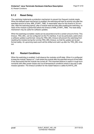Cinterion®
Java Terminals Hardware Interface Description
8.2 Restart Conditions
92
 EHSxT_BGS5T_HID_v09 2017-04-25
Confidential / Released
Page 67 of 93
8.1.2 Reset Delay
The watchdog implements a protection mechanism to prevent too frequent module resets.
When the delayed reset mechanism is enabled, the watchdog will start its activity only after the
specified amount of time, MIN_START_TIME. A reasonable value for this timeout is 30 min-
utes. After the watchdog startup, after a module reset and also after enabling the watchdog, no
reset of the module is performed before the timeout of MIN_START_TIME. The reset delay
mechanism may be useful for software updates.
When the watchdog is enabled, resets can be prevented once for a certain amount of time. This
timeout, TRG_DEL, can be configured via the I2
C interface. It can be particularly useful when
a software update is performed. Using the TRG_DEL timeout will prevent the watchdog from
resetting the module during the running TRG_DEL timeout, so that the update can be per-
formed safely. An upcoming reset event will be shifted and catch up after the TRG_DEL time-
out.
8.2 Restart Conditions
When the watchdog is enabled, it will observe the modules on/off state. When it is configured
to keep the module "always on", it will restart the module after the specified amount of time after
it has discovered that the module has turned off. This important feature is useful in rough envi-
ronments with often power losses and out-of-temperature conditions where it secures a safe
module operation. The timeout condition for the restart feature is called ALWAYS_ON.
 