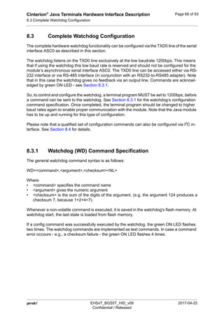 Cinterion®
Java Terminals Hardware Interface Description
8.3 Complete Watchdog Configuration
92
 EHSxT_BGS5T_HID_v09 2017-04-25
Confidential / Released
Page 68 of 93
8.3 Complete Watchdog Configuration
The complete hardware watchdog functionality can be configured via the TXD0 line of the serial
interface ASC0 as described in this section.
The watchdog listens on the TXD0 line exclusively at the low baudrate 1200bps. This means
that if using the watchdog this low baud rate is reserved and should not be configured for the
module‘s asynchronous serial interface ASC0. The TXD0 line can be accessed either via RS-
232 interface or via RS-485 interface (in conjunction with an RS232-to-RS485 adapter). Note
that in this case the watchdog gives no feedback via an output line. Commands are acknowl-
edged by green ON LED - see Section 8.3.1.
So, to control and configure the watchdog, a terminal program MUST be set to 1200bps, before
a command can be sent to the watchdog. See Section 8.3.1 for the watchdog‘s configuration
command specification. Once completed, the terminal program should be changed to higher
baud rates again to enable proper communication with the module. Note that the Java module
has to be up and running for this type of configuration.
Please note that a qualified set of configuration commands can also be configured via I2
C in-
terface. See Section 8.4 for details.
8.3.1 Watchdog (WD) Command Specification
The general watchdog command syntax is as follows:
WD=<command>,<argument>,<checksum><NL>
Where
• <command> specifies the command name
• <argument> gives the numeric argument
• <checksum> is the sum of the digits of the argument. (e.g. the argument 124 produces a
checksum 7, because 1+2+4=7).
Whenever a non-volatile command is executed, it is saved in the watchdog's flash memory. At
watchdog start, the last state is loaded from flash memory.
If a config command was successfully executed by the watchdog, the green ON LED flashes
two times. The watchdog commands are implemented as text commands. In case a command
error occours - e.g., a checksum failure - the green ON LED flashes 4 times.
 