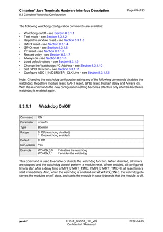 Cinterion®
Java Terminals Hardware Interface Description
8.3 Complete Watchdog Configuration
92
 EHSxT_BGS5T_HID_v09 2017-04-25
Confidential / Released
Page 69 of 93
The following watchdog configuration commands are available:
• Watchdog on/off - see Section 8.3.1.1
• Test mode - see Section 8.3.1.2
• Repetitive module reset - see Section 8.3.1.3
• UART reset - see Section 8.3.1.4
• GPIO reset - see Section 8.3.1.5
• I2
C reset - see Section 8.3.1.6
• Restart delay - see Section 8.3.1.7
• Always on - see Section 8.3.1.8
• Load default values - see Section 8.3.1.9
• Change the Watchdogs I2
C Address - see Section 8.3.1.10
• Set GPIO Direction - see Section 8.3.1.11
• Configure ADC1_IN/DSR0/SPI_CLK Line - see Section 8.3.1.12
Note: Changing the watchdog configuration using any of the following commands disables the
watchdog: Repetitive module reset, UART reset, GPIO reset, Restart delay and Always on.
With these commands the new configuration setting becomes effective only after the hardware
watchdog is enabled again.
8.3.1.1 Watchdog On/Off
This command is used to enable or disable the watchdog function. When disabled, all timers
are stopped and the watchdog doesn't perform a module reset. When enabled, all configured
timers start after a delay time of MIN_START_TIME. If MIN_START_TIME=0, all reset timers
start immediately. Also, when the watchdog is enabled and ALWAYS_ON>0, the watchdog ob-
serves the modules on/off state, and starts the module in case it detects that the module is off.
Command ON
Parameter <on|off>
Type Boolean
Range 0: Off (watchdog disabled)
1: On (watchdog enabled)
Default 0: Off
Non-volatile Yes
Example WD=ON,0,0 // disables the watchdog
WD=ON,1,1 // enables the watchdog
 