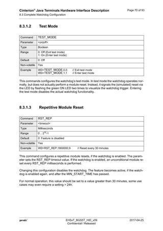 Cinterion®
Java Terminals Hardware Interface Description
8.3 Complete Watchdog Configuration
92
 EHSxT_BGS5T_HID_v09 2017-04-25
Confidential / Released
Page 70 of 93
8.3.1.2 Test Mode
This commands configures the watchdog‘s test mode. In test mode the watchdog operates nor-
mally, but does not actually perform a module reset. Instead, it signals the (simulated) reset via
the LED by flashing the green ON LED two times to visualize the watchdog trigger. Entering
the test mode disables the actual watchdog functionality.
8.3.1.3 Repetitive Module Reset
This command configures a repetitive module resets, if the watchdog is enabled. The param-
eter sets the RST_REP timeout value. If the watchdog is enabled, an unconditional module re-
set every RST_REP milliseconds is performed.
Changing this configuration disables the watchdog. The feature becomes active, if the watch-
dog is enabled again, and after the MIN_START_TIME has passed.
For normal operation, this value should be set to a value greater than 30 minutes, some use
cases may even require a setting > 24h.
Command TEST_MODE
Parameter <on|off>
Type Boolean
Range 0: Off (Exit test mode)
1: On (Enter test mode)
Default 0: Off
Non-volatile Yes
Example WD=TEST_MODE,0,0 // Exit test mode
WD=TEST_MODE,1,1 // Enter test mode
Command RST_REP
Parameter <timeout>
Type Milliseconds
Range 0 .. 232
-1
Default 0: Feature is disabled
Non-volatile Yes
Example WD=RST_REP,1800000,9 // Reset every 30 minutes
 