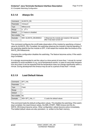 Cinterion®
Java Terminals Hardware Interface Description
8.3 Complete Watchdog Configuration
92
 EHSxT_BGS5T_HID_v09 2017-04-25
Confidential / Released
Page 74 of 93
8.3.1.8 Always On
This command configures the on/off-state observation of the module by specifying a timeout
value for ALWAYS_ON. If enabled, the watchdog observes the module‘s internal signalling. If
the watchdog detects that the module is OFF, it will restart the module after the timeout of AL-
WAYS_ON milliseconds.
Changing this configuration disables the watchdog. The feature becomes active, If the watch-
dog is enabled.
It is strongly recommended to set this value to a time period of more than 1 minute for normal
operation to avoid oscillation in e.g. out-of-temperature events. In case of over/under tempera-
ture shut down it can be expected that the temperature does not change significantly within a
minute. During development the timeout may be set to a period of less than 1 minute.
8.3.1.9 Load Default Values
This command loads the default configuration values. This disables the watchdog. If the watch-
dog is enabled, the reset timeout values, the MIN_START_TIME timeout and the AL-
WAYS_ON timeout become active. Other configuration values become active immediately.
The loaded default values are also persistent, i.e. written to the flash memory.
Command ALWAYS_ON
Parameter <timeout>
Type Milliseconds
Range 0 .. 232
-1
Default 0: Feature is disabled
Non-volatile Yes
Example WD= ALWAYS_ON,60000,6 // Observes the module and restarts it 60 seconds
after it has been turned off
Command DFT_VAL
Parameter <1>
Type Fixed
Range 1
Default ---
Non-volatile No
Example WD= DFT_VAL,1,1 // Loads the default values
 