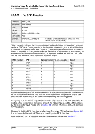 Cinterion®
Java Terminals Hardware Interface Description
8.3 Complete Watchdog Configuration
92
 EHSxT_BGS5T_HID_v09 2017-04-25
Confidential / Released
Page 76 of 93
8.3.1.11 Set GPIO Direction
This command configures the input/output direction of level-shifters to the module‘s externally
available GPIO pins. The argument is a 10-bit number, representing the 10 adjustable direc-
tions of the GPIO level-shifters. A set bit (value 1) sets the respective level-shifter to the output
direction. A cleared bit changes the respective level-shifter to input direction. The following ta-
ble describes the connection between the 10-bit argument number, the modules GPIO pins,
and the Java Terminals GPIO connectors 8-pin and 12-pin:
Changing the directions of the level-shifters must be executed with great care. They may only
be set in accordance with the Java modules‘ GPIO input/output configuration. Special care
must be taken that no outputs are cross-connected during the switching phase.
Configuring a Java Terminal output, the level shifter output should be set first, followed by the
module output configuration. Configuring an input, the module input should be set first, followed
by the level shifter input. Please refer to Section 8.5 for more information on how to configure
GPIO directions.
Please note that the GPIO direction can also be configured via I2
C interface (see Section 8.4).
It is recommended to use the I2
C interface to configure the GPIO direction.
Note: Not every GPIO is supported by every Java Terminal variant - see Section 3.7.
Command GPIO_DIR
Parameter <pin-config>
Type Number
Range 0-1023
Default 0 (0x000, 0000000000b)
Non-volatile Yes
Example WD= GPIO_DIR,682,16 // Sets the GPIOs alternating to output and input
(binary value: 1010101010b)
10-Bit number GPIO 8-pin connector 12-pin connector Default
0 GPIO6 1 - Input
1 GPIO7 2 - Input
2 GPIO8 3 - Input
3 GPIO11 4 - Input
4 GPIO12 5 - Input
5 GPIO13 6 - Input
6 GPIO22 7 - Input
7 GPIO23 8 - Input
8 GPIO21 - 12 Input
9 GPIO20 - 11 Input
 