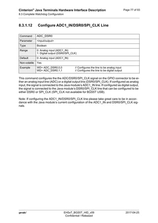 Cinterion®
Java Terminals Hardware Interface Description
8.3 Complete Watchdog Configuration
92
 EHSxT_BGS5T_HID_v09 2017-04-25
Confidential / Released
Page 77 of 93
8.3.1.12 Configure ADC1_IN/DSR0/SPI_CLK Line
This command configures the the ADC/DSR0/SPI_CLK signal on the GPIO connector to be ei-
ther an analog input line (ADC) or a digital output line (DSR0/SPI_CLK). If configured as analog
input, the signal is connected to the Java module‘s ADC1_IN line. If configured as digital output,
the signal is connected to the Java module‘s DSR0/SPI_CLK line that can be configured to be
either DSR0 or SPI_CLK (SPI_CLK not available for BGS5T USB).
Note: If configuring the ADC1_IN/DSR0/SPI_CLK line please take great care to be in accor-
dance with the Java module‘s current configuration of the ADC1_IN and DSR0/SPI_CLK sig-
nals.
Command ADC_DSR0
Parameter <input/output>
Type Boolean
Range 0: Analog input (ADC1_IN)
1: Digital output (DSR0/SPI_CLK)
Default 0: Analog input (ADC1_IN)
Non-volatile Yes
Example WD= ADC_DSR0,0,0 // Configures the line to be analog input
WD= ADC_DSR0,1,1 // Configures the line to be digital output
 