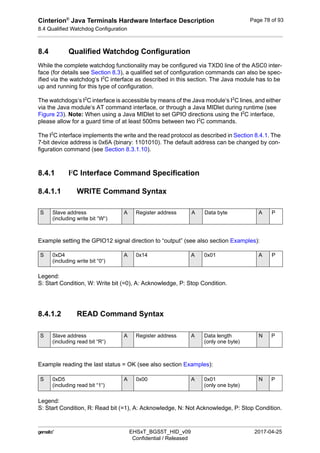Cinterion®
Java Terminals Hardware Interface Description
8.4 Qualified Watchdog Configuration
92
 EHSxT_BGS5T_HID_v09 2017-04-25
Confidential / Released
Page 78 of 93
8.4 Qualified Watchdog Configuration
While the complete watchdog functionality may be configured via TXD0 line of the ASC0 inter-
face (for details see Section 8.3), a qualified set of configuration commands can also be spec-
ified via the watchdog‘s I2
C interface as described in this section. The Java module has to be
up and running for this type of configuration.
The watchdogs‘s I2
C interface is accessible by means of the Java module‘s I2
C lines, and either
via the Java module‘s AT command interface, or through a Java MIDlet during runtime (see
Figure 23). Note: When using a Java MIDlet to set GPIO directions using the I2
C interface,
please allow for a guard time of at least 500ms between two I2
C commands.
The I2
C interface implements the write and the read protocol as described in Section 8.4.1. The
7-bit device address is 0x6A (binary: 1101010). The default address can be changed by con-
figuration command (see Section 8.3.1.10).
8.4.1 I2
C Interface Command Specification
8.4.1.1 WRITE Command Syntax
Example setting the GPIO12 signal direction to “output” (see also section Examples):
Legend:
S: Start Condition, W: Write bit (=0), A: Acknowledge, P: Stop Condition.
8.4.1.2 READ Command Syntax
Example reading the last status = OK (see also section Examples):
Legend:
S: Start Condition, R: Read bit (=1), A: Acknowledge, N: Not Acknowledge, P: Stop Condition.
S Slave address
(including write bit “W“)
A Register address A Data byte A P
S 0xD4
(including write bit “0“)
A 0x14 A 0x01 A P
S Slave address
(including read bit “R“)
A Register address A Data length
(only one byte)
N P
S 0xD5
(including read bit “1“)
A 0x00 A 0x01
(only one byte)
N P
 
