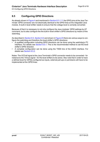 Cinterion®
Java Terminals Hardware Interface Description
8.5 Configuring GPIO Directions
92
 EHSxT_BGS5T_HID_v09 2017-04-25
Confidential / Released
Page 83 of 93
8.5 Configuring GPIO Directions
As already shown in Figure 4 and mentioned in Section 8.3.1.11 the GPIO pins at the Java Ter-
minals‘ GPIO connector are not electrically identical to the GPIO lines at the integrated Java
module. A built-in level shifter needs to ensure that the voltage level is correctly converted.
Because of that it is necessary to not only configure the Java modules‘ GPIO settings by AT
command, but to also configure the the built-in level shifter‘s GPIO directions by means of the
watchdog.
As described in Section 8.3, Section 8.4 and shown in Figure 23 there are various ways to con-
figure the watchdog and therefore the level shifter‘s GPIO directions:
• A qualified configuration including GPIO directions can be done using the watchdog‘s I2
C
interface. For details see Section 8.5.1. This is the recommended method to set the level
shifter‘s GPIO direction.
• A complete configuration can be done using the TXD0 line of the ASC0 interface. For
details see Section 8.5.2.
Notes: The VCCref signal at the Java Terminals‘s GPIO connector needs to be connected - for
instance to the +5Vout signal - for the level shifters to be active. Also note that in order to have
a defined level for GPIOs configured as inputs, external pull-ups or pull-downs will have to be
implemented at the GPIO lines.
 