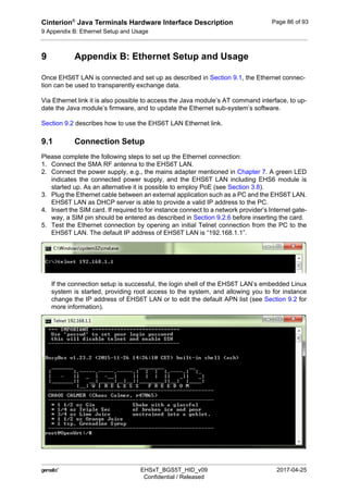 Cinterion®
Java Terminals Hardware Interface Description
9 Appendix B: Ethernet Setup and Usage
92
 EHSxT_BGS5T_HID_v09 2017-04-25
Confidential / Released
Page 86 of 93
9 Appendix B: Ethernet Setup and Usage
Once EHS6T LAN is connected and set up as described in Section 9.1, the Ethernet connec-
tion can be used to transparently exchange data.
Via Ethernet link it is also possible to access the Java module’s AT command interface, to up-
date the Java module’s firmware, and to update the Ethernet sub-system’s software.
Section 9.2 describes how to use the EHS6T LAN Ethernet link.
9.1 Connection Setup
Please complete the following steps to set up the Ethernet connection:
1. Connect the SMA RF antenna to the EHS6T LAN.
2. Connect the power supply, e.g., the mains adapter mentioned in Chapter 7. A green LED
indicates the connected power supply, and the EHS6T LAN including EHS6 module is
started up. As an alternative it is possible to employ PoE (see Section 3.8).
3. Plug the Ethernet cable between an external application such as a PC and the EHS6T LAN.
EHS6T LAN as DHCP server is able to provide a valid IP address to the PC.
4. Insert the SIM card. If required to for instance connect to a network provider’s Internet gate-
way, a SIM pin should be entered as described in Section 9.2.6 before inserting the card.
5. Test the Ethernet connection by opening an initial Telnet connection from the PC to the
EHS6T LAN. The default IP address of EHS6T LAN is “192.168.1.1”.
If the connection setup is successful, the login shell of the EHS6T LAN’s embedded Linux
system is started, providing root access to the system, and allowing you to for instance
change the IP address of EHS6T LAN or to edit the default APN list (see Section 9.2 for
more information).
 