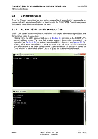 Cinterion®
Java Terminals Hardware Interface Description
9.2 Connection Usage
92
 EHSxT_BGS5T_HID_v09 2017-04-25
Confidential / Released
Page 88 of 93
9.2 Connection Usage
Once the Ethernet connection has been set up successfully, it is possible to transparently ex-
change data with a remote application, or to administer the EHS6T LAN. Possible usages are
described in more detail in the following sections.
9.2.1 Access EHS6T LAN via Telnet (or SSH)
EHS6T LAN can be accessed from a PC via Telnet (or SSH) for administrative purposes, and
there are two types of connection:
• Calling Telnet (or SSH) as described above in Section 9.1 connects to the EHS6T LAN’s
embedded Linux system. The Linux shell provides access to files containing the network con-
figuration (see Section 9.2.4) as well as the wireless APN configuration (see Section 9.2.5).
• Calling Telnet with a dedicated port - “1234” - opens a direct link to the EHS6 module’s COM
port and with that to the EHS6 Java platform. Over this interface it is possible to control the
Java module, to for instance receive URCs, or query the current firmware version.
 