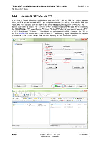 Cinterion®
Java Terminals Hardware Interface Description
9.2 Connection Usage
92
 EHSxT_BGS5T_HID_v09 2017-04-25
Confidential / Released
Page 89 of 93
9.2.2 Access EHS6T LAN via FTP
In addition to Telnet, it is also possible to access the EHS6T LAN via FTP, i.e., build a connec-
tion to an FTP server on the EHS6T LAN that gives access to a defined directory for FTP ser-
vices. The FTP server’s root directory in the embedded Linux file system is “/tmp/fw”, the
default user name to access FTP services is “fw”, and default password is also “fw” If accessing
the EHS6T LAN’s FTP server from a Windows PC, the FTP client should support passive FTP
(PASV). The default Windows FTP client does not support passive FTP. However, the FTP cli-
ent from WinSCP for instance supports this feature. The following figure shows how to use Win-
SCP to link to the EHS6T LAN’S FTP server - allowing access to the file “apnlist”.
 