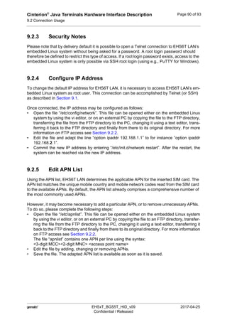 Cinterion®
Java Terminals Hardware Interface Description
9.2 Connection Usage
92
 EHSxT_BGS5T_HID_v09 2017-04-25
Confidential / Released
Page 90 of 93
9.2.3 Security Notes
Please note that by delivery default it is possible to open a Telnet connection to EHS6T LAN’s
embedded Linux system without being asked for a password. A root login password should
therefore be defined to restrict this type of access. If a root login password exists, access to the
embedded Linux system is only possible via SSH root login (using e.g., PuTTY for Windows).
9.2.4 Configure IP Address
To change the default IP address for EHS6T LAN, it is necessary to access EHS6T LAN’s em-
bedded Linux system as root user. This connection can be accomplished by Telnet (or SSH)
as described in Section 9.1.
Once connected, the IP address may be configured as follows:
• Open the file “/etc/config/network”. This file can be opened either on the embedded Linux
system by using the vi editor, or on an external PC by copying the file to the FTP directory,
transferring the file from the FTP directory to the PC, changing it using a text editor, trans-
ferring it back to the FTP directory and finally from there to its original directory. For more
information on FTP access see Section 9.2.2.
• Edit the file and adapt the line “option ipaddr 192.168.1.1” to for instance “option ipaddr
192.168.2.1”.
• Commit the new IP address by entering “/etc/init.d/network restart”. After the restart, the
system can be reached via the new IP address.
9.2.5 Edit APN List
Using the APN list, EHS6T LAN determines the applicable APN for the inserted SIM card. The
APN list matches the unique mobile country and mobile network codes read from the SIM card
to the available APNs. By default, the APN list already comprises a comprehensive number of
the most commonly used APNs.
However, it may become necessary to add a particular APN, or to remove unnecessary APNs.
To do so, please complete the following steps:
• Open the file “/etc/apnlist”. This file can be opened either on the embedded Linux system
by using the vi editor, or on an external PC by copying the file to an FTP directory, transfer-
ring the file from the FTP directory to the PC, changing it using a text editor, transferring it
back to the FTP directory and finally from there to its original directory. For more information
on FTP access see Section 9.2.2.
The file “apnlist” contains one APN per line using the syntax:
<3-digit MCC><2-digit MNC> <access point name>
• Edit the file by adding, changing or removing APNs.
• Save the file. The adapted APN list is available as soon as it is saved.
 