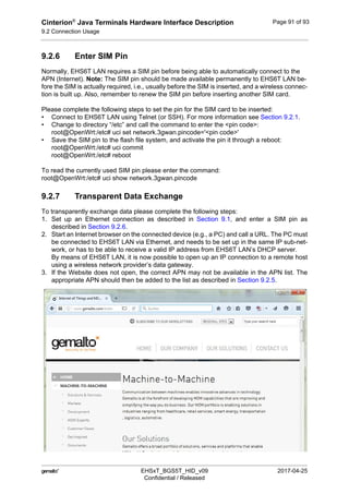 Cinterion®
Java Terminals Hardware Interface Description
9.2 Connection Usage
92
 EHSxT_BGS5T_HID_v09 2017-04-25
Confidential / Released
Page 91 of 93
9.2.6 Enter SIM Pin
Normally, EHS6T LAN requires a SIM pin before being able to automatically connect to the
APN (Internet). Note: The SIM pin should be made available permanently to EHS6T LAN be-
fore the SIM is actually required, i.e., usually before the SIM is inserted, and a wireless connec-
tion is built up. Also, remember to renew the SIM pin before inserting another SIM card.
Please complete the following steps to set the pin for the SIM card to be inserted:
• Connect to EHS6T LAN using Telnet (or SSH). For more information see Section 9.2.1.
• Change to directory “/etc” and call the command to enter the <pin code>:
root@OpenWrt:/etc# uci set network.3gwan.pincode='<pin code>'
• Save the SIM pin to the flash file system, and activate the pin it through a reboot:
root@OpenWrt:/etc# uci commit
root@OpenWrt:/etc# reboot
To read the currently used SIM pin please enter the command:
root@OpenWrt:/etc# uci show network.3gwan.pincode
9.2.7 Transparent Data Exchange
To transparently exchange data please complete the following steps:
1. Set up an Ethernet connection as described in Section 9.1, and enter a SIM pin as
described in Section 9.2.6.
2. Start an Internet browser on the connected device (e.g., a PC) and call a URL. The PC must
be connected to EHS6T LAN via Ethernet, and needs to be set up in the same IP sub-net-
work, or has to be able to receive a valid IP address from EHS6T LAN’s DHCP server.
By means of EHS6T LAN, it is now possible to open up an IP connection to a remote host
using a wireless network provider’s data gateway.
3. If the Website does not open, the correct APN may not be available in the APN list. The
appropriate APN should then be added to the list as described in Section 9.2.5.
 