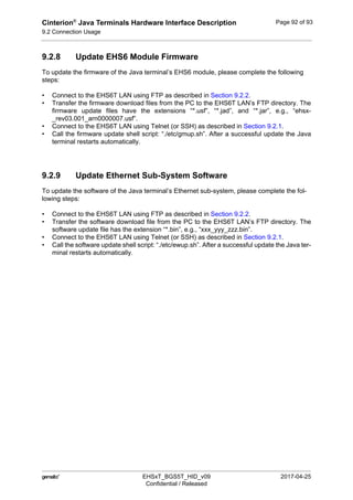 Cinterion®
Java Terminals Hardware Interface Description
9.2 Connection Usage
92
 EHSxT_BGS5T_HID_v09 2017-04-25
Confidential / Released
Page 92 of 93
9.2.8 Update EHS6 Module Firmware
To update the firmware of the Java terminal’s EHS6 module, please complete the following
steps:
• Connect to the EHS6T LAN using FTP as described in Section 9.2.2.
• Transfer the firmware download files from the PC to the EHS6T LAN’s FTP directory. The
firmware update files have the extensions “*.usf”, “*.jad”, and “*.jar”, e.g., “ehsx-
_rev03.001_arn0000007.usf”.
• Connect to the EHS6T LAN using Telnet (or SSH) as described in Section 9.2.1.
• Call the firmware update shell script: “./etc/gmup.sh”. After a successful update the Java
terminal restarts automatically.
9.2.9 Update Ethernet Sub-System Software
To update the software of the Java terminal’s Ethernet sub-system, please complete the fol-
lowing steps:
• Connect to the EHS6T LAN using FTP as described in Section 9.2.2.
• Transfer the software download file from the PC to the EHS6T LAN’s FTP directory. The
software update file has the extension “*.bin”, e.g., “xxx_yyy_zzz.bin”.
• Connect to the EHS6T LAN using Telnet (or SSH) as described in Section 9.2.1.
• Call the software update shell script: “./etc/ewup.sh”. After a successful update the Java ter-
minal restarts automatically.
 