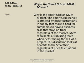 9:00-9:45am
Friday - 02/03/12
                          Why is the Smart Grid an M2M
                           Market?

-Sprint                   Why is the Smart Grid an M2M
                           Market?The Smart Grid Market
                           is affected by price fluctuations
                           in supply that make it hard for
                           companies to have a business
                           case that stays on track,
                           regardless of the market. M2M
                           represents a stabilizing force
                           when determining the ROI of a
                           project. This discussion looks at
                           benefits to the SmartGrid,
                           regardless of price fluctuations
                           in the market.

                    https://www.tmcnet.com/scripts/itexpo/fl1
                        2/registration.aspx?theplan=M2M
 