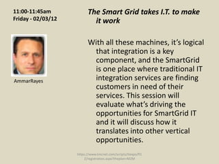 11:00-11:45am             The Smart Grid takes I.T. to make
Friday - 02/03/12           it work

                          With all these machines, it’s logical
                           that integration is a key
                           component, and the SmartGrid
                           is one place where traditional IT
AmmarRayes                 integration services are finding
                           customers in need of their
                           services. This session will
                           evaluate what’s driving the
                           opportunities for SmartGrid IT
                           and it will discuss how it
                           translates into other vertical
                           opportunities.
                    https://www.tmcnet.com/scripts/itexpo/fl1
                        2/registration.aspx?theplan=M2M
 