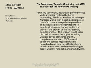 12:00-12:45pm                        The Evolution of Remote Monitoring and M2M
Friday - 02/03/12                       Solutions for the Healthcare Industry

                                     For many conditions, healthcare provider office
Henry Rosen                             visits are being replaced by home
VP of M2M Business Solutions            monitoring, thanks to wireless technologies.
-Numerex                                Numerex works with global medical device
                                        manufacturers, managed care providers,
                                        and accountable care organizations to
                                        enable wireless monitoring, and in the
                                        process, the growth of this increasingly
                                        popular practice. This session would spark
                                        discussions around hot topics including
                                        wireless device standards and FCC
                                        compliance mandates, POTS plain old
                                        telephone service migration within
                                        households and how this affects inhome
                                        healthcare services, and new technologies
                                        across wireless medical monitoring devices.




                               https://www.tmcnet.com/scripts/itexpo/fl1
                                   2/registration.aspx?theplan=M2M
 