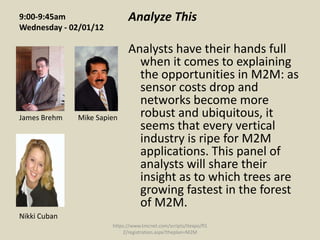 9:00-9:45am                  Analyze This
Wednesday - 02/01/12

                             Analysts have their hands full
                               when it comes to explaining
                               the opportunities in M2M: as
                               sensor costs drop and
                               networks become more
James Brehm   Mike Sapien      robust and ubiquitous, it
                               seems that every vertical
                               industry is ripe for M2M
                               applications. This panel of
                               analysts will share their
                               insight as to which trees are
                               growing fastest in the forest
                               of M2M.
Nikki Cuban
                       https://www.tmcnet.com/scripts/itexpo/fl1
                           2/registration.aspx?theplan=M2M
 