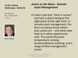 11:00-11:45am                  Assets on the Move - Remote
Wednesday - 02/01/12             Asset Management
Brian Sherrard
Vice – President Sales         It’s been said that “time is money”
-u-blox                           and luck is about being at the
                                  right place at the right time. In
                                  remote asset management, the
                                  key is to always know where
                                  your assets are – and what state
                                  they’re in when opportunity
                                  calls. This panel discusses
Brian Allred
                                  temperature sensing,
                                  location/delivery tracking, and a
                                  range of fleet management
                                  issues.
                         https://www.tmcnet.com/scripts/itexpo/fl1
                             2/registration.aspx?theplan=M2M
 