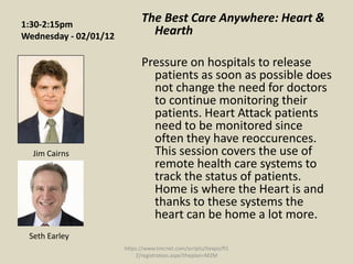 1:30-2:15pm
                             The Best Care Anywhere: Heart &
Wednesday - 02/01/12           Hearth

                             Pressure on hospitals to release
                               patients as soon as possible does
                               not change the need for doctors
                               to continue monitoring their
                               patients. Heart Attack patients
                               need to be monitored since
                               often they have reoccurences.
  Jim Cairns                   This session covers the use of
                               remote health care systems to
                               track the status of patients.
                               Home is where the Heart is and
                               thanks to these systems the
                               heart can be home a lot more.
 Seth Earley
                       https://www.tmcnet.com/scripts/itexpo/fl1
                           2/registration.aspx?theplan=M2M
 