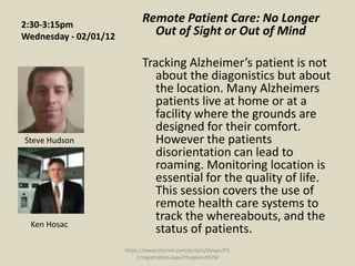 2:30-3:15pm
                             Remote Patient Care: No Longer
Wednesday - 02/01/12           Out of Sight or Out of Mind

                             Tracking Alzheimer’s patient is not
                                about the diagonistics but about
                                the location. Many Alzheimers
                                patients live at home or at a
                                facility where the grounds are
                                designed for their comfort.
Steve Hudson                    However the patients
                                disorientation can lead to
                                roaming. Monitoring location is
                                essential for the quality of life.
                                This session covers the use of
                                remote health care systems to
                                track the whereabouts, and the
  Ken Hosac
                                status of patients.
                       https://www.tmcnet.com/scripts/itexpo/fl1
                           2/registration.aspx?theplan=M2M
 