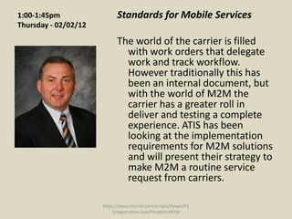 1:00-1:45pm                 Standards for Mobile Services
Thursday - 02/02/12

                            The world of the carrier is filled
                              with work orders that delegate
                              work and track workflow.
                              However traditionally this has
                              been an internal document, but
                              with the world of M2M the
                              carrier has a greater roll in
                              deliver and testing a complete
                              experience. ATIS has been
                              looking at the implementation
                              requirements for M2M solutions
                              and will present their strategy to
                              make M2M a routine service
                              request from carriers.

                      https://www.tmcnet.com/scripts/itexpo/fl1
                          2/registration.aspx?theplan=M2M
 