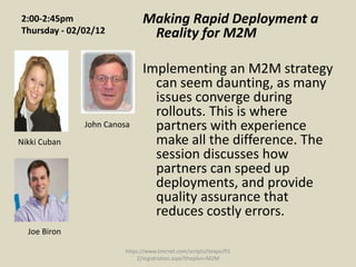 2:00-2:45pm                  Making Rapid Deployment a
Thursday - 02/02/12           Reality for M2M

                             Implementing an M2M strategy
                               can seem daunting, as many
                               issues converge during
                               rollouts. This is where
              John Canosa      partners with experience
Nikki Cuban                    make all the difference. The
                               session discusses how
                               partners can speed up
                               deployments, and provide
                               quality assurance that
                               reduces costly errors.
  Joe Biron

                       https://www.tmcnet.com/scripts/itexpo/fl1
                           2/registration.aspx?theplan=M2M
 