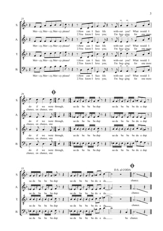 3

                                                                                          
     25
                                                                                     
                 
                                                                                                                    
                               
S.

               Mer - cy, Mer - cy, Mer - cy please!           1.How can I face life              with- out you? What would I

                                                                                            
                                                                                      
                                                              2.You know I love you;             I'm beg - ging  for  one more

                                                                 
                                                                                                
                                                                                                                            
                               
A.

               Mer - cy, Mer - cy, Mer - cy please!           1.How can I face life              with- out you? What would I
                                                                                
                                                             
                                                              2.You know I love you;             I'm beg - ging  for  one more

                                         
                                                               
T.

           Mer - cy, Mer - cy, Mer - cy please! 1.How can I face life   with- out you? What would I

                                                                            for one more
                                                2.You know I love you;  I'm beg - ging
                                         
      
                                                                                             
B.
                                                                          
               Mer - cy, Mer - cy, Mer - cy please!           1.How can I face life              with- out you? What would I
                                                              2.You know I love you;             I'm beg - ging  for  one more




                
                         
     29

      
                     
S.
                                                                                        
            do    if   we were through,                 ua da        ba    ba    ba dup      ua da    ba    ba     ba du a dup

                                              
          chance, on chance, one

A.                                                                       
                                                                                                    
                                                                                                              
            do    if   we were through,                 ua da        ba    ba    ba dup      ua da    ba    ba     ba du a dup

                                                    
          chance, on chance, one

                                                                                            
       do if we were through,
T.
                                                              
                                                        ua da        ba    ba    ba dup      ua da    ba    ba     ba du a dup

                                                                               
        chance, on chance, one

B.
                                                                 
            do    if   we were through,                 ua da        ba    ba    ba dup      ua da    ba    ba     ba du a dup
          chance, on chance, one




                                                                                                                 
                           
     33
                                                                                                                    
                                                                                 
                                                                                                 D.S. al CODA
S.                                                                                                          
            ua da   ba    ba   ba dup                 ua da     ba        ba    ba du a da                        chance.
                            
A.                                        
                                                                                                          
                                                                                                                  chance.
                                                                                                                              
                                                                                 
            ua da   ba    ba   ba dup                 ua da     ba        ba    ba du a da

                                                                                                        
        ua da ba ba ba dup
T.
                                                                                                                              
                                                                                           
                                                          
                                                      ua da     ba        ba    ba du a da                         chance.
                   
B.
                                                                                                                  
                                                                                                                              
            ua da   ba    ba   ba dup                 ua da     ba        ba    ba du a da                 ba chance.
 