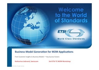Business	
  Model	
  Genera/on	
  for	
  M2M	
  Applica/ons
           From	
  Customer	
  Insights	
  to	
  Business	
  Models	
  –	
  Key	
  Success	
  Factors	
  

           Katharina	
  Liebrand,	
  Swisscom	
   	
                            	
  3rd	
  ETSI	
  TC	
  M2M	
  Workshop	
  	

©	
  ETSI	
  2012.	
  All	
  rights	
  reserved	
  
 