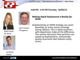2:00 PM - 2:45 PM Thursday - 02/02/12


                             Making Rapid Deployment a Reality for
                               M2M

                             Implementing an M2M strategy can seem
              John Canosa      daunting, as many issues converge
              Thingworx        during rollouts. This is where partners
Nikki Cuban                    with experience make all the difference.
On Asset                       The session discusses how partners can
                               speed up deployments, and provide
                               quality assurance that reduces costly
                               errors.



  Joe Biron
  Axeda
 
