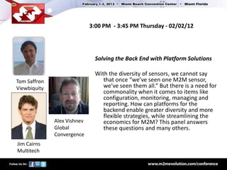 3:00 PM - 3:45 PM Thursday - 02/02/12




                               Solving the Back End with Platform Solutions

                               With the diversity of sensors, we cannot say
Tom Saffron                       that once “we’ve seen one M2M sensor,
Viewbiquity                       we’ve seen them all.” But there is a need for
                                  commonality when it comes to items like
                                  configuration, monitoring, managing and
                                  reporting. How can platforms for the
                                  backend enable greater diversity and more
                                  flexible strategies, while streamlining the
              Alex Vishnev        economics for M2M? This panel answers
              Global              these questions and many others.
              Convergence
Jim Cairns
Multitech
 
