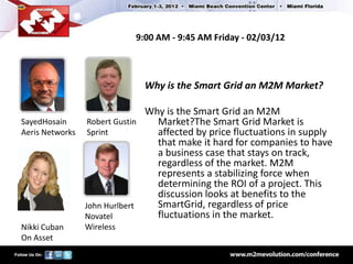 9:00 AM - 9:45 AM Friday - 02/03/12



                            Why is the Smart Grid an M2M Market?

                              Why is the Smart Grid an M2M
SayedHosain     Robert Gustin   Market?The Smart Grid Market is
Aeris Networks Sprint           affected by price fluctuations in supply
                                that make it hard for companies to have
                                a business case that stays on track,
                                regardless of the market. M2M
                                represents a stabilizing force when
                                determining the ROI of a project. This
                                discussion looks at benefits to the
               John Hurlbert    SmartGrid, regardless of price
               Novatel          fluctuations in the market.
Nikki Cuban   Wireless
On Asset
 