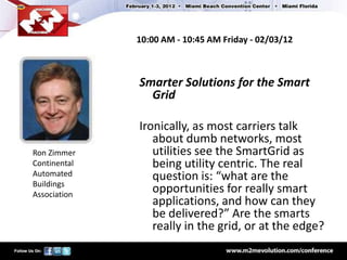 10:00 AM - 10:45 AM Friday - 02/03/12



              Smarter Solutions for the Smart
                Grid

              Ironically, as most carriers talk
                 about dumb networks, most
Ron Zimmer       utilities see the SmartGrid as
Continental      being utility centric. The real
Automated        question is: “what are the
Buildings
Association
                 opportunities for really smart
                 applications, and how can they
                 be delivered?” Are the smarts
                 really in the grid, or at the edge?
 