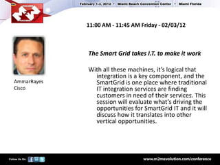 11:00 AM - 11:45 AM Friday - 02/03/12



             The Smart Grid takes I.T. to make it work

             With all these machines, it’s logical that
               integration is a key component, and the
AmmarRayes     SmartGrid is one place where traditional
Cisco          IT integration services are finding
               customers in need of their services. This
               session will evaluate what’s driving the
               opportunities for SmartGrid IT and it will
               discuss how it translates into other
               vertical opportunities.
 