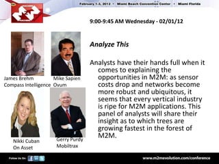 9:00-9:45 AM Wednesday - 02/01/12


                                    Analyze This

                                    Analysts have their hands full when it
                                      comes to explaining the
James Brehm          Mike Sapien      opportunities in M2M: as sensor
Compass Intelligence Ovum             costs drop and networks become
                                      more robust and ubiquitous, it
                                      seems that every vertical industry
                                      is ripe for M2M applications. This
                                      panel of analysts will share their
                                      insight as to which trees are
                                      growing fastest in the forest of
                      Gerry Purdy
                                      M2M.
   Nikki Cuban
   On Asset           Mobiltrax
 