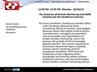 12:00 PM -12:45 PM Monday - 02/03/12
                     The Evolution of Remote Monitoring and M2M
                        Solutions for the Healthcare Industry

Henry Rosen          For many conditions, healthcare provider office
VP of M2M Business      visits are being replaced by home
Solutions               monitoring, thanks to wireless technologies.
                        Numerex works with global medical device
Numerex                 manufacturers, managed care providers,
                        and accountable care organizations to
                        enable wireless monitoring, and in the
                        process, the growth of this increasingly
                        popular practice. This session would spark
                        discussions around hot topics including
                        wireless device standards and FCC
                        compliance mandates, POTS plain old
                        telephone service migration within
                        households and how this affects inhome
                        healthcare services, and new technologies
                        across wireless medical monitoring devices.
 