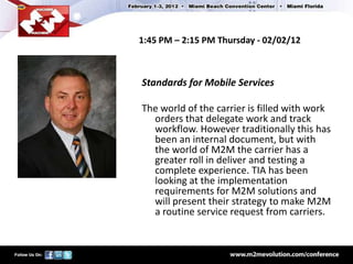 1:45 PM – 2:15 PM Thursday - 02/02/12



Standards for Mobile Services

The world of the carrier is filled with work
  orders that delegate work and track
  workflow. However traditionally this has
  been an internal document, but with
  the world of M2M the carrier has a
  greater roll in deliver and testing a
  complete experience. TIA has been
  looking at the implementation
  requirements for M2M solutions and
  will present their strategy to make M2M
  a routine service request from carriers.
 