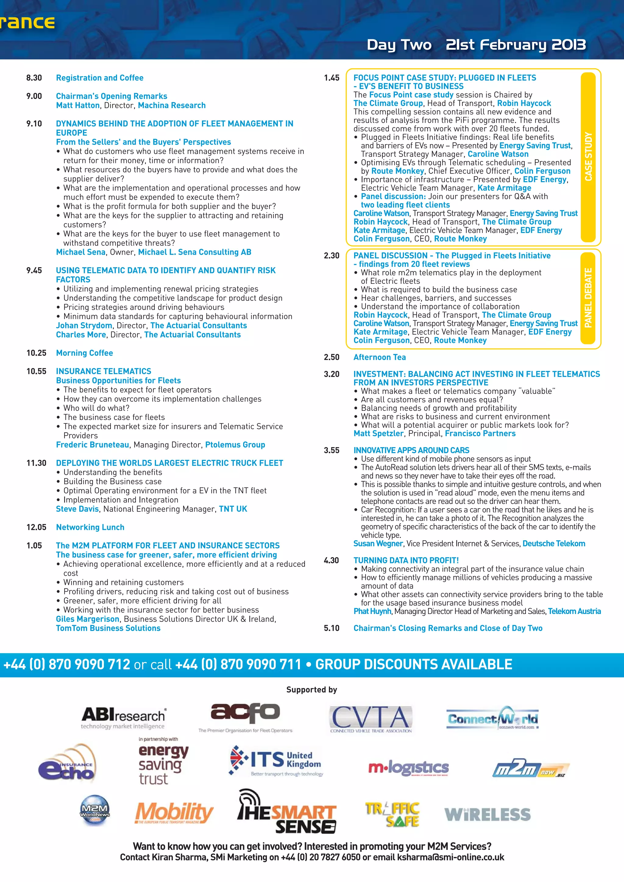 rance
                                                                                              Day Two 21st February 2013

   8.30    Registration and Coffee                                                 1.45   FOCUS POINT CASE STUDY: PLUGGED IN FLEETS
                                                                                          - EV'S BENEFIT TO BUSINESS
   9.00    Chairman's Opening Remarks                                                     The Focus Point case study session is Chaired by
           Matt Hatton, Director, Machina Research                                        The Climate Group, Head of Transport, Robin Haycock
                                                                                          This compelling session contains all new evidence and
   9.10    DYNAMICS BEHIND THE ADOPTION OF FLEET MANAGEMENT IN                            results of analysis from the PiFi programme. The results
                                                                                          discussed come from work with over 20 fleets funded.
           EUROPE




                                                                                                                                                                 CASE STUDY
                                                                                          • Plugged in Fleets Initiative findings: Real life benefits
           From the Sellers' and the Buyers' Perspectives                                   and barriers of EVs now – Presented by Energy Saving Trust,
           • What do customers who use fleet management systems receive in                  Transport Strategy Manager, Caroline Watson
             return for their money, time or information?                                 • Optimising EVs through Telematic scheduling – Presented
           • What resources do the buyers have to provide and what does the                 by Route Monkey, Chief Executive Officer, Colin Ferguson
             supplier deliver?                                                            • Importance of infrastructure – Presented by EDF Energy,
           • What are the implementation and operational processes and how                  Electric Vehicle Team Manager, Kate Armitage
             much effort must be expended to execute them?                                • Panel discussion: Join our presenters for Q&A with
           • What is the profit formula for both supplier and the buyer?                    two leading fleet clients
           • What are the keys for the supplier to attracting and retaining               Caroline Watson, Transport Strategy Manager, Energy Saving Trust
             customers?                                                                   Robin Haycock, Head of Transport, The Climate Group
           • What are the keys for the buyer to use fleet management to                   Kate Armitage, Electric Vehicle Team Manager, EDF Energy
                                                                                          Colin Ferguson, CEO, Route Monkey
             withstand competitive threats?
           Michael Sena, Owner, Michael L. Sena Consulting AB                      2.30   PANEL DISCUSSION - The Plugged in Fleets Initiative
                                                                                          - findings from 20 fleet reviews
   9.45    USING TELEMATIC DATA TO IDENTIFY AND QUANTIFY RISK




                                                                                                                                                                 PANEL DEBATE
                                                                                          • What role m2m telematics play in the deployment
           FACTORS                                                                           of Electric fleets
           • Utilizing and implementing renewal pricing strategies                        • What is required to build the business case
           • Understanding the competitive landscape for product design                   • Hear challenges, barriers, and successes
           • Pricing strategies around driving behaviours                                 • Understand the importance of collaboration
           • Minimum data standards for capturing behavioural information                 Robin Haycock, Head of Transport, The Climate Group
           Johan Strydom, Director, The Actuarial Consultants                             Caroline Watson, Transport Strategy Manager, Energy Saving Trust
           Charles More, Director, The Actuarial Consultants                              Kate Armitage, Electric Vehicle Team Manager, EDF Energy
                                                                                          Colin Ferguson, CEO, Route Monkey
   10.25   Morning Coffee
                                                                                   2.50   Afternoon Tea
   10.55   INSURANCE TELEMATICS                                                    3.20   INVESTMENT: BALANCING ACT INVESTING IN FLEET TELEMATICS
           Business Opportunities for Fleets                                              FROM AN INVESTORS PERSPECTIVE
           • The benefits to expect for fleet operators                                   • What makes a fleet or telematics company “valuable”
           • How they can overcome its implementation challenges                          • Are all customers and revenues equal?
           • Who will do what?                                                            • Balancing needs of growth and profitability
           • The business case for fleets                                                 • What are risks to business and current environment
           • The expected market size for insurers and Telematic Service                  • What will a potential acquirer or public markets look for?
             Providers                                                                    Matt Spetzler, Principal, Francisco Partners
           Frederic Bruneteau, Managing Director, Ptolemus Group
                                                                                   3.55   INNOVATIVE APPS AROUND CARS
                                                                                          • Use different kind of mobile phone sensors as input
   11.30   DEPLOYING THE WORLDS LARGEST ELECTRIC TRUCK FLEET
                                                                                          • The AutoRead solution lets drivers hear all of their SMS texts, e-mails
           • Understanding the benefits                                                     and news so they never have to take their eyes off the road.
           • Building the Business case                                                   • This is possible thanks to simple and intuitive gesture controls, and when
           • Optimal Operating environment for a EV in the TNT fleet                        the solution is used in "read aloud" mode, even the menu items and
           • Implementation and Integration                                                 telephone contacts are read out so the driver can hear them.
           Steve Davis, National Engineering Manager, TNT UK                              • Car Recognition: If a user sees a car on the road that he likes and he is
                                                                                            interested in, he can take a photo of it. The Recognition analyzes the
   12.05   Networking Lunch                                                                 geometry of specific characteristics of the back of the car to identify the
                                                                                            vehicle type.
   1.05    The M2M PLATFORM FOR FLEET AND INSURANCE SECTORS                               Susan Wegner, Vice President Internet & Services, Deutsche Telekom
           The business case for greener, safer, more efficient driving
           • Achieving operational excellence, more efficiently and at a reduced   4.30   TURNING DATA INTO PROFIT!
                                                                                          • Making connectivity an integral part of the insurance value chain
             cost
                                                                                          • How to efficiently manage millions of vehicles producing a massive
           • Winning and retaining customers                                                amount of data
           • Profiling drivers, reducing risk and taking cost out of business             • What other assets can connectivity service providers bring to the table
           • Greener, safer, more efficient driving for all                                 for the usage based insurance business model
           • Working with the insurance sector for better business                        Phat Huynh, Managing Director Head of Marketing and Sales, Telekom Austria
           Giles Margerison, Business Solutions Director UK & Ireland,
           TomTom Business Solutions                                               5.10   Chairman's Closing Remarks and Close of Day Two



+44 (0) 870 9090 712 or call +44 (0) 870 9090 711 • GROUP DISCOUNTS AVAILABLE
                                                                           Supported by




                                Want to know how you can get involved? Interested in promoting your M2M Services?
                            Contact Kiran Sharma, SMi Marketing on +44 (0) 20 7827 6050 or email ksharma@smi-online.co.uk
 